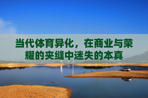 当代体育异化,在商业与荣耀的夹缝中迷失的本真 当代体育异化,在商业与荣耀的夹缝中迷失的本真