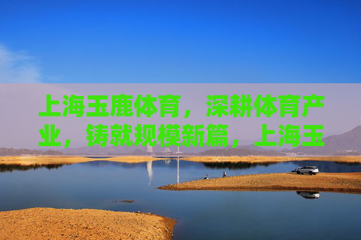 上海玉鹿体育,深耕体育产业,铸就规模新篇,上海玉鹿体育深耕体育产业铸就规模新篇 上海玉鹿体育,深耕体育产业,铸就规模新篇,上海玉鹿体育深耕体育产业铸就规模新篇