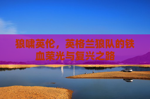 狼啸英伦，英格兰狼队的铁血荣光与复兴之路