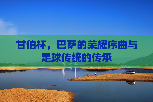 甘伯杯,巴萨的荣耀序曲与足球传统的传承 甘伯杯,巴萨的荣耀序曲与足球传统的传承