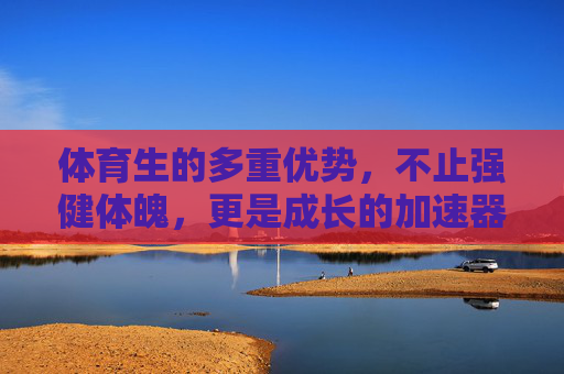 体育生的多重优势，不止强健体魄，更是成长的加速器，体育生，不止强健体魄，更是成长的加速器