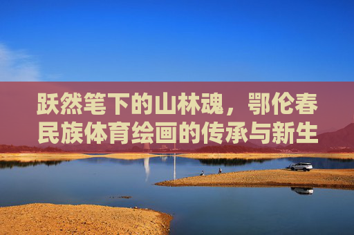 跃然笔下的山林魂，鄂伦春民族体育绘画的传承与新生，跃然笔下的山林魂，鄂伦春民族体育绘画的传承与新生