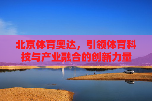 北京体育奥达,引领体育科技与产业融合的创新力量 北京体育奥达,引领体育科技与产业融合的创新力量