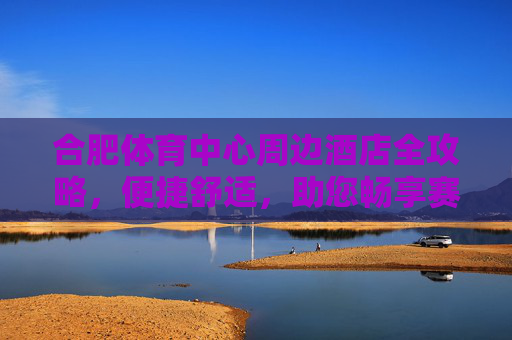 合肥体育中心周边酒店全攻略,便捷舒适,助您畅享赛事与旅程,合肥体育中心周边酒店全攻略,便捷舒适畅享赛事旅程 合肥体育中心周边酒店全攻略,便捷舒适,助您畅享赛事与旅程,合肥体育中心周边酒店全攻略,便捷舒适畅享赛事旅程