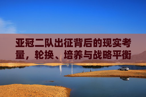 亚冠二队出征背后的现实考量，轮换、培养与战略平衡，亚冠二队出征，轮换、培养与战略平衡的现实考量