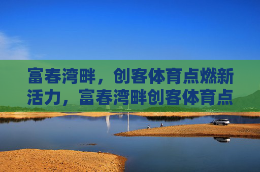 富春湾畔，创客体育点燃新活力，富春湾畔创客体育点燃新活力