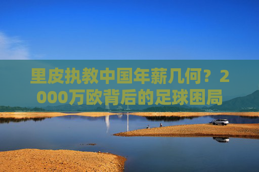 里皮执教中国年薪几何?2000万欧背后的足球困局 里皮执教中国年薪几何?2000万欧背后的足球困局
