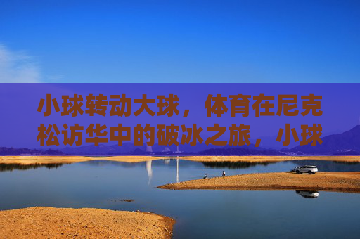 小球转动大球,体育在尼克松访华中的破冰之旅,小球转动大球,尼克松访华的体育破冰之旅 小球转动大球,体育在尼克松访华中的破冰之旅,小球转动大球,尼克松访华的体育破冰之旅