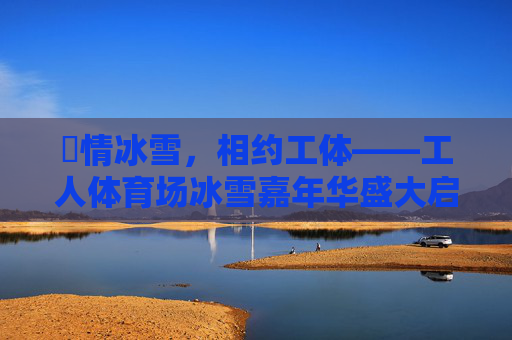 燅情冰雪，相约工体——工人体育场冰雪嘉年华盛大启幕，燅情冰雪 相约工体——工人体育场冰雪嘉年华启幕