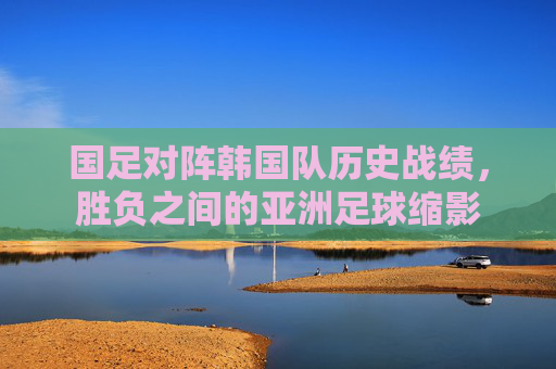国足对阵韩国队历史战绩,胜负之间的亚洲足球缩影 国足对阵韩国队历史战绩,胜负之间的亚洲足球缩影