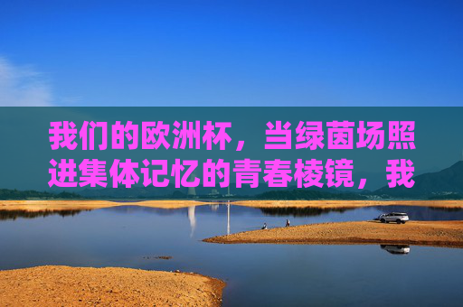 我们的欧洲杯,当绿茵场照进集体记忆的青春棱镜,我们的欧洲杯,绿茵场折射的青春记忆 我们的欧洲杯,当绿茵场照进集体记忆的青春棱镜,我们的欧洲杯,绿茵场折射的青春记忆