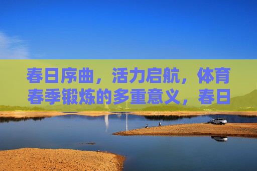 春日序曲,活力启航,体育春季锻炼的多重意义,春日活力启航,体育春季锻炼的多重意义 春日序曲,活力启航,体育春季锻炼的多重意义,春日活力启航,体育春季锻炼的多重意义