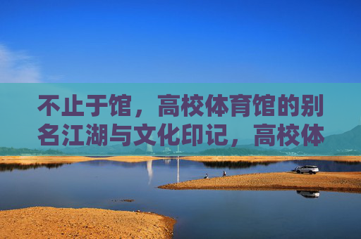 不止于馆,高校体育馆的别名江湖与文化印记,高校体育馆的别称江湖与文化印记 不止于馆,高校体育馆的别名江湖与文化印记,高校体育馆的别称江湖与文化印记
