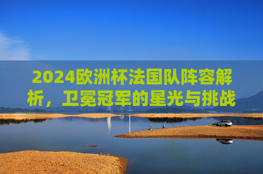 2024欧洲杯法国队阵容解析,卫冕冠军的星光与挑战,2024欧洲杯法国队阵容解析,卫冕冠军的星光与挑战 2024欧洲杯法国队阵容解析,卫冕冠军的星光与挑战,2024欧洲杯法国队阵容解析,卫冕冠军的星光与挑战