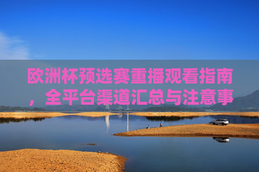 欧洲杯预选赛重播观看指南，全平台渠道汇总与注意事项，欧洲杯预选赛重播观看全攻略，全平台渠道汇总与注意事项