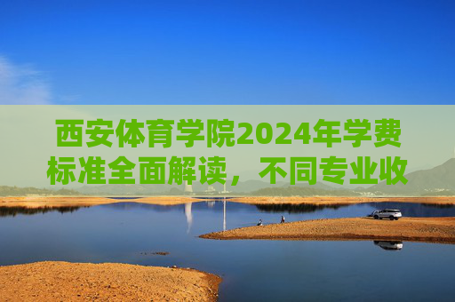 西安体育学院2024年学费标准全面解读，不同专业收费、缴费方式及资助政策一览，西安体育学院2024年学费标准全面解读，不同专业收费、缴费方式及资助政策一览