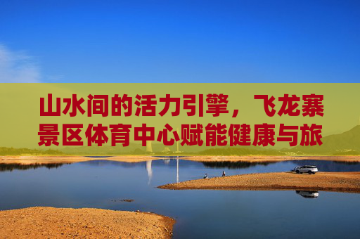 山水间的活力引擎,飞龙寨景区体育中心赋能健康与旅游新融合,飞龙寨景区体育中心,山水间的健康旅游活力引擎 山水间的活力引擎,飞龙寨景区体育中心赋能健康与旅游新融合,飞龙寨景区体育中心,山水间的健康旅游活力引擎