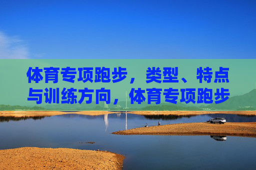 体育专项跑步，类型、特点与训练方向，体育专项跑步，类型、特点与训练方向