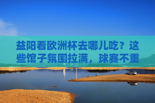益阳看欧洲杯去哪儿吃？这些馆子氛围拉满，球赛不重样！益阳看欧洲杯去哪儿吃？氛围拉满球赛不重样！