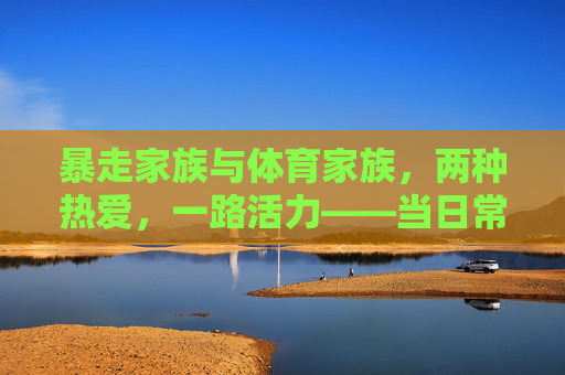 暴走家族与体育家族,两种热爱,一路活力——当日常徒步遇上竞技体育,暴走体育家族,热爱交织,活力同行 暴走家族与体育家族,两种热爱,一路活力——当日常徒步遇上竞技体育,暴走体育家族,热爱交织,活力同行