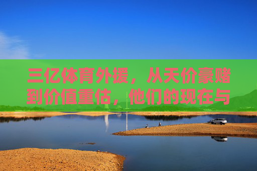 三亿体育外援,从天价豪赌到价值重估,他们的现在与未来?三亿体育外援,从天价豪赌到价值重估,现在与未来 三亿体育外援,从天价豪赌到价值重估,他们的现在与未来?三亿体育外援,从天价豪赌到价值重估,现在与未来