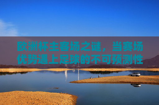 欧洲杯主客场之谜,当赛场优势遇上足球的不可预测性,欧洲杯主客场之谜,优势与不可预测性的碰撞 欧洲杯主客场之谜,当赛场优势遇上足球的不可预测性,欧洲杯主客场之谜,优势与不可预测性的碰撞