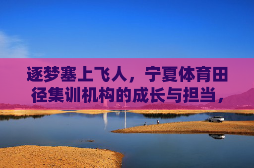 逐梦塞上飞人,宁夏体育田径集训机构的成长与担当,逐梦塞上飞人,宁夏田径集训机构的成长与担当 逐梦塞上飞人,宁夏体育田径集训机构的成长与担当,逐梦塞上飞人,宁夏田径集训机构的成长与担当