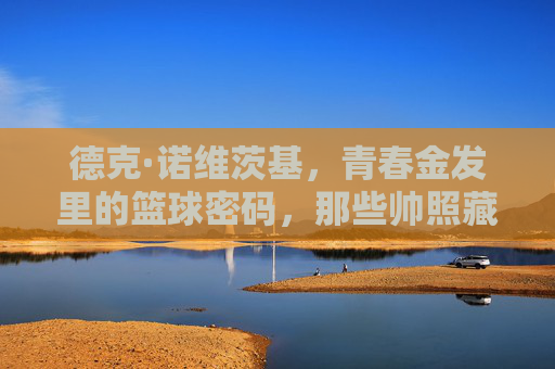 德克·诺维茨基,青春金发里的篮球密码,那些帅照藏着他的传奇起点,青春金发,篮球密码,诺维茨基的传奇起点 德克·诺维茨基,青春金发里的篮球密码,那些帅照藏着他的传奇起点,青春金发,篮球密码,诺维茨基的传奇起点