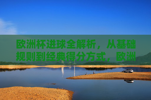 欧洲杯进球全解析,从基础规则到经典得分方式,欧洲杯进球全解析,基础规则与经典得分方式 欧洲杯进球全解析,从基础规则到经典得分方式,欧洲杯进球全解析,基础规则与经典得分方式