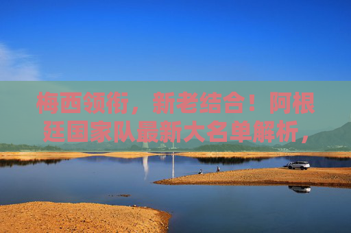 梅西领衔，新老结合！阿根廷国家队最新大名单解析，剑指世界杯与美洲杯双线征程，梅西领衔阿根廷大名单 新老结合剑指世界杯美洲杯双线征程