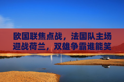 欧国联焦点战，法国队主场迎战荷兰，双雄争霸谁能笑到最后？欧国联焦点战，法国主场迎战荷兰，双雄争霸谁能笑到最后？