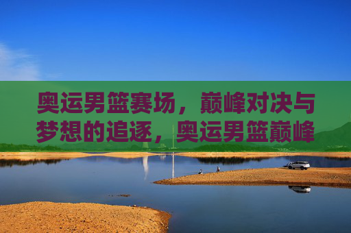 奥运男篮赛场，巅峰对决与梦想的追逐，奥运男篮巅峰对决，逐梦赛场