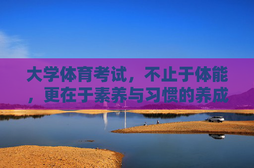 大学体育考试，不止于体能，更在于素养与习惯的养成，大学体育考试，超越体能，涵养素养与习惯