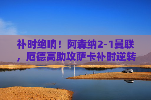 补时绝响!阿森纳2-1曼联,厄德高助攻萨卡补时逆转老特拉福德,补时绝响!厄德高助攻萨卡,阿森纳逆转曼联胜老特拉福德 补时绝响!阿森纳2-1曼联,厄德高助攻萨卡补时逆转老特拉福德,补时绝响!厄德高助攻萨卡,阿森纳逆转曼联胜老特拉福德