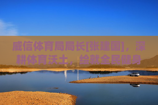 威信体育局局长[张建国]，深耕体育沃土，绘就全民健身新图景，张建国深耕体育沃土 绘就全民健身新图景