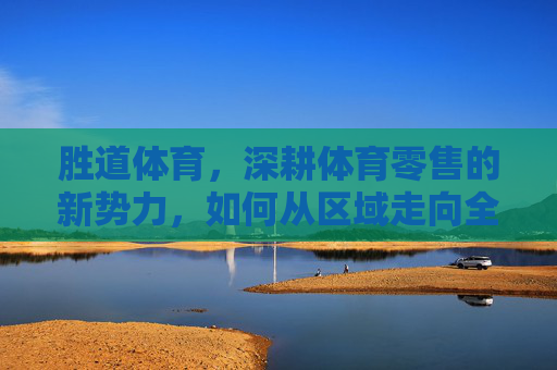 胜道体育，深耕体育零售的新势力，如何从区域走向全国？胜道体育，体育零售新势力的区域深耕与全国扩张