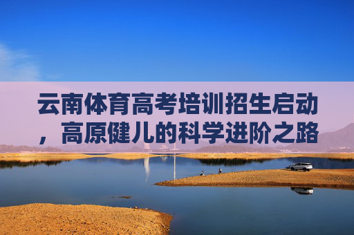 云南体育高考培训招生启动,高原健儿的科学进阶之路,云南体育高考培训启动 高原健儿科学进阶之路 云南体育高考培训招生启动,高原健儿的科学进阶之路,云南体育高考培训启动 高原健儿科学进阶之路