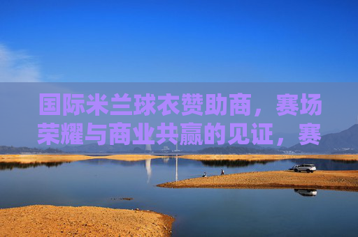国际米兰球衣赞助商,赛场荣耀与商业共赢的见证,赛场荣耀与商业共赢,国际米兰球衣赞助商的见证 国际米兰球衣赞助商,赛场荣耀与商业共赢的见证,赛场荣耀与商业共赢,国际米兰球衣赞助商的见证