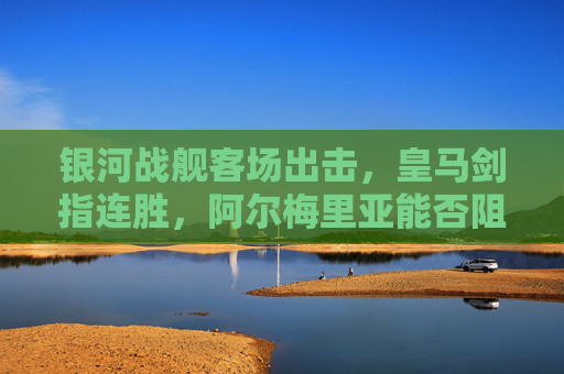 银河战舰客场出击，皇马剑指连胜，阿尔梅里亚能否阻击豪门？皇马客场出击剑指连胜，阿尔梅里亚能否阻击豪门？