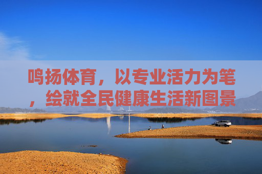 鸣扬体育,以专业活力为笔,绘就全民健康生活新图景,鸣扬体育专业活力绘全民健康新图景 鸣扬体育,以专业活力为笔,绘就全民健康生活新图景,鸣扬体育专业活力绘全民健康新图景