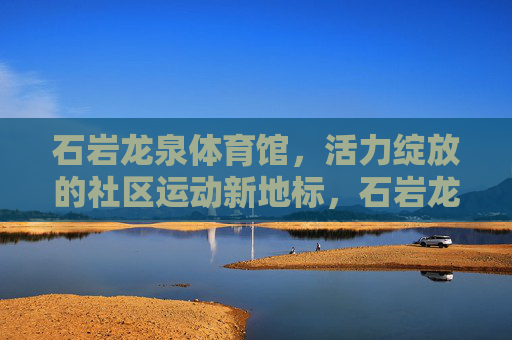 石岩龙泉体育馆,活力绽放的社区运动新地标,石岩龙泉体育馆,活力绽放的社区运动新地标 石岩龙泉体育馆,活力绽放的社区运动新地标,石岩龙泉体育馆,活力绽放的社区运动新地标