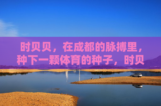 时贝贝,在成都的脉搏里,种下一颗体育的种子,时贝贝在成都脉搏里种下体育种子 时贝贝,在成都的脉搏里,种下一颗体育的种子,时贝贝在成都脉搏里种下体育种子