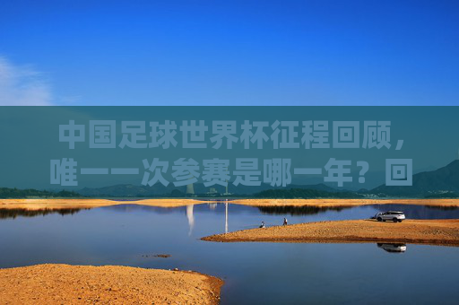 中国足球世界杯征程回顾,唯一一次参赛是哪一年?回顾中国足球世界杯唯一一次参赛 中国足球世界杯征程回顾,唯一一次参赛是哪一年?回顾中国足球世界杯唯一一次参赛
