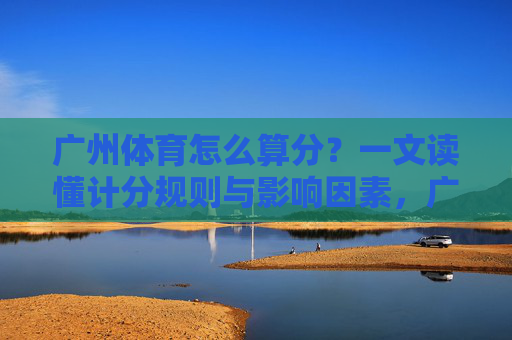 广州体育怎么算分?一文读懂计分规则与影响因素,广州体育计分规则与影响因素详解 广州体育怎么算分?一文读懂计分规则与影响因素,广州体育计分规则与影响因素详解