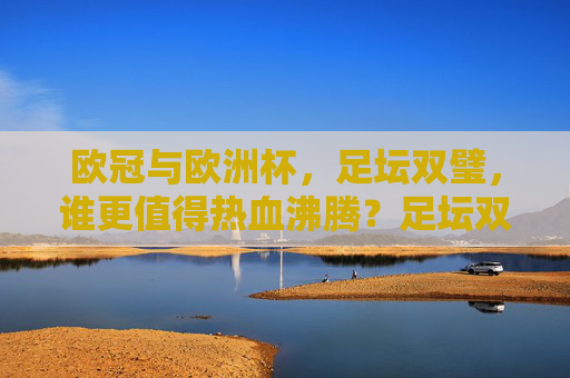 欧冠与欧洲杯，足坛双璧，谁更值得热血沸腾？足坛双璧之争，欧冠与欧洲杯，谁更热血沸腾？