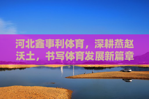河北鑫事利体育,深耕燕赵沃土,书写体育发展新篇章,深耕燕赵沃土,鑫事利体育谱体育新篇 河北鑫事利体育,深耕燕赵沃土,书写体育发展新篇章,深耕燕赵沃土,鑫事利体育谱体育新篇