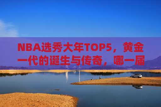 NBA选秀大年TOP5，黄金一代的诞生与传奇，哪一届让你至今难忘？NBA黄金一代，TOP5选秀大年的诞生与传奇
