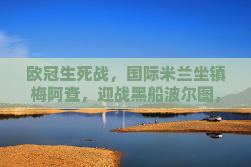 欧冠生死战,国际米兰坐镇梅阿查,迎战黑船波尔图,蓝黑军团能否奏响晋级凯歌?欧冠生死战,国际米兰坐镇梅阿查迎战黑船波尔图,蓝黑能否奏响晋级凯歌? 欧冠生死战,国际米兰坐镇梅阿查,迎战黑船波尔图,蓝黑军团能否奏响晋级凯歌?欧冠生死战,国际米兰坐镇梅阿查迎战黑船波尔图,蓝黑能否奏响晋级凯歌?