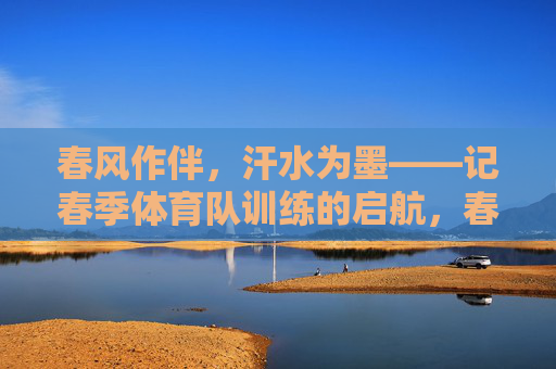 春风作伴,汗水为墨——记春季体育队训练的启航,春风作伴,汗水为墨——体育队春训启航 春风作伴,汗水为墨——记春季体育队训练的启航,春风作伴,汗水为墨——体育队春训启航