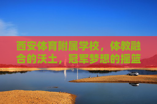 西安体育附属学校,体教融合的沃土,冠军梦想的摇篮,西安体育附属学校,体教融合沃土,冠军梦想摇篮 西安体育附属学校,体教融合的沃土,冠军梦想的摇篮,西安体育附属学校,体教融合沃土,冠军梦想摇篮